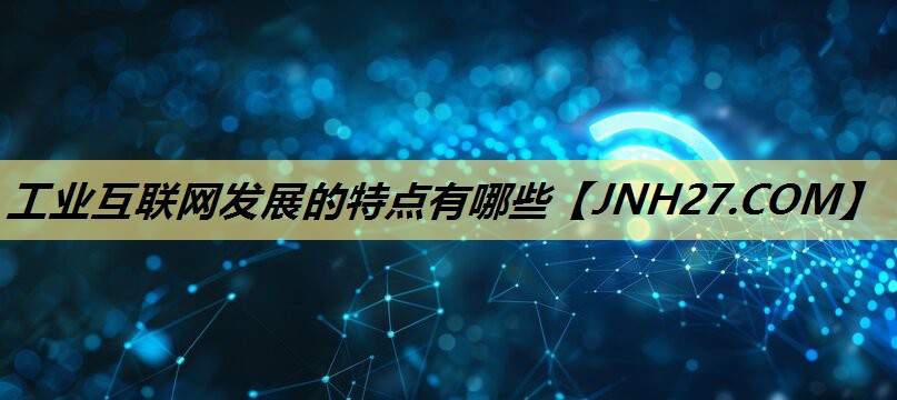 工业互联网发展的特点有哪些 工业互联网发展的特点有哪些