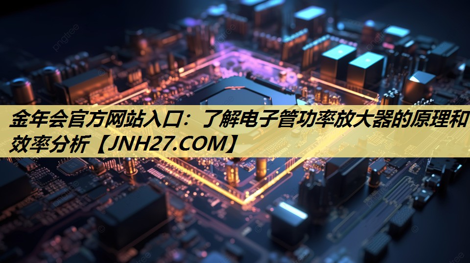 金年会官方网站入口:了解电子管功率放大器的原理和效率分析 金年会官方网站入口:了解电子管功率放大器的原理和效率分析