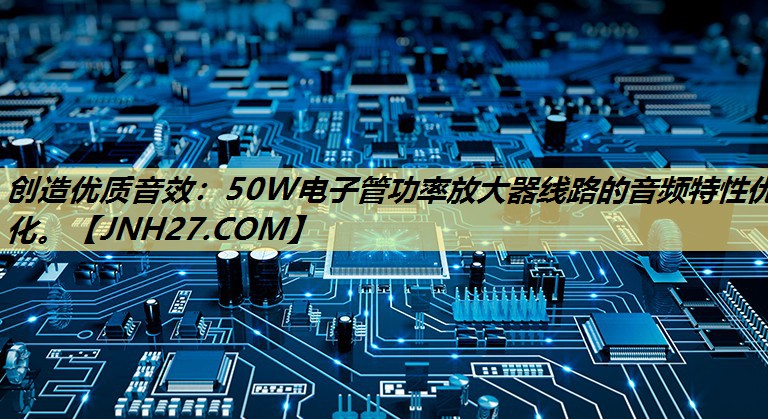 创造优质音效:50W电子管功率放大器线路的音频特性优化。 创造优质音效:50W电子管功率放大器线路的音频特性优化。