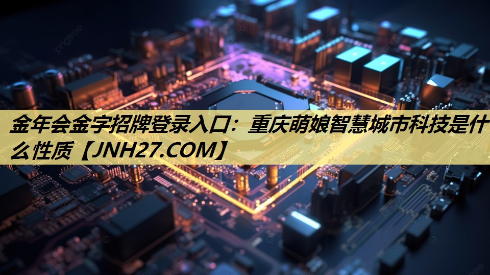 金年会金字招牌登录入口:重庆萌娘智慧城市科技是什么性质 金年会金字招牌登录入口:重庆萌娘智慧城市科技是什么性质