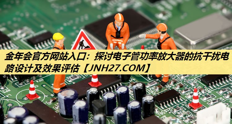金年会官方网站入口:探讨电子管功率放大器的抗干扰电路设计及效果评估 金年会官方网站入口:探讨电子管功率放大器的抗干扰电路设计及效果评估