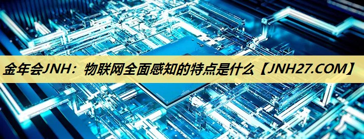 金年会JNH:物联网全面感知的特点是什么 金年会JNH:物联网全面感知的特点是什么