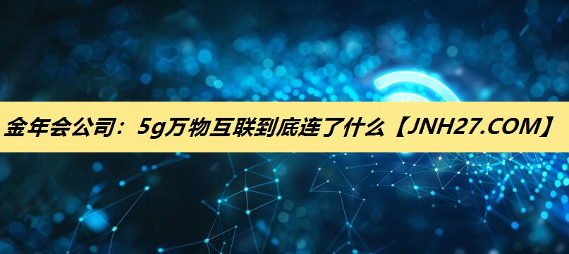 金年会公司:5g万物互联到底连了什么 金年会公司:5g万物互联到底连了什么
