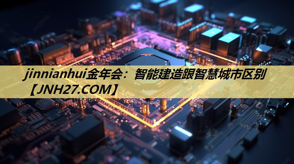 jinnianhui金年会:智能建造跟智慧城市区别 jinnianhui金年会:智能建造跟智慧城市区别