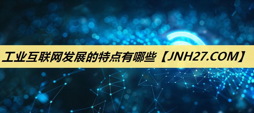 工业互联网发展的特点有哪些 工业互联网发展的特点有哪些