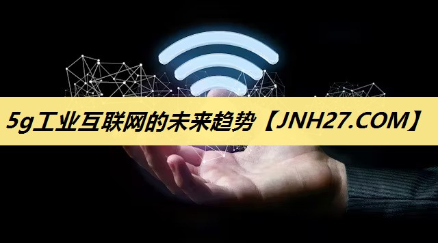 5g工业互联网的未来趋势 5g工业互联网的未来趋势