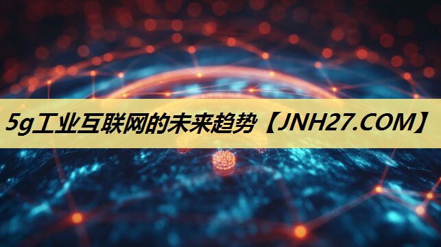 5g工业互联网的未来趋势 5g工业互联网的未来趋势