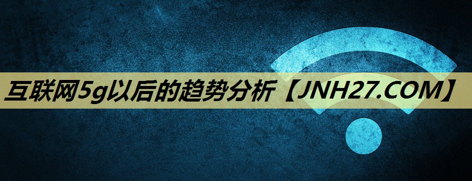 互联网5g以后的趋势分析 互联网5g以后的趋势分析