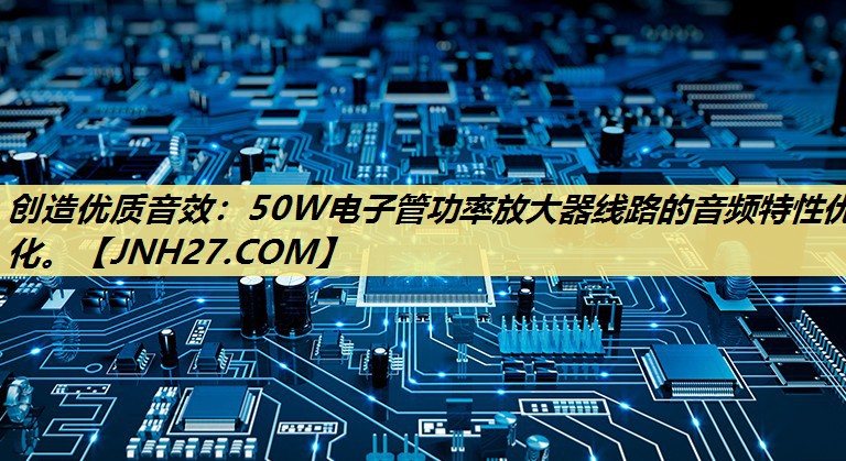 创造优质音效:50W电子管功率放大器线路的音频特性优化。 创造优质音效:50W电子管功率放大器线路的音频特性优化。