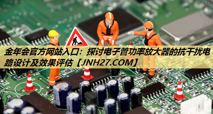 探讨电子管功率放大器的抗干扰电路设计及效果评估 探讨电子管功率放大器的抗干扰电路设计及效果评估