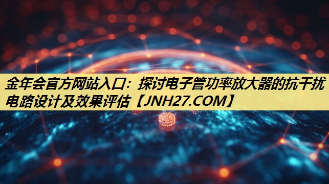 探讨电子管功率放大器的抗干扰电路设计及效果评估 探讨电子管功率放大器的抗干扰电路设计及效果评估