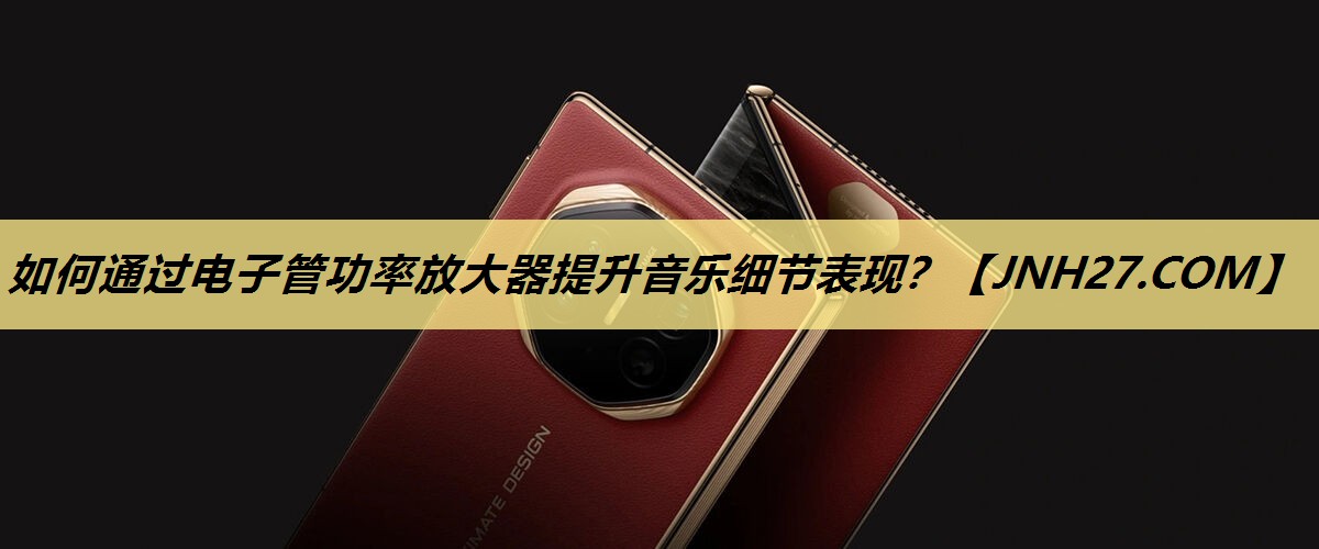 如何通过电子管功率放大器提升音乐细节表现? 如何通过电子管功率放大器提升音乐细节表现?