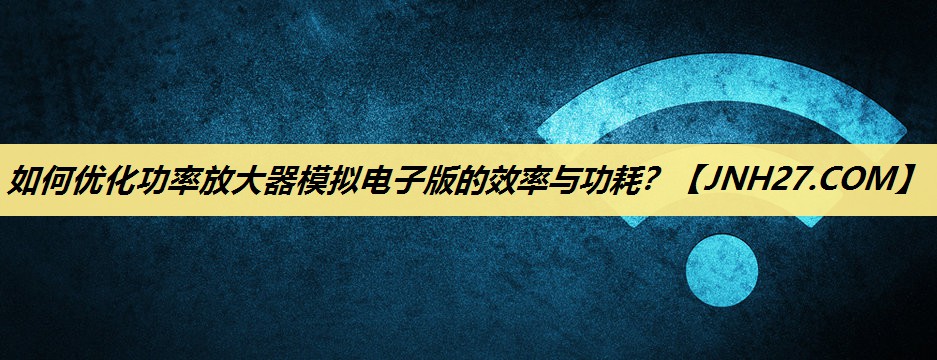如何优化功率放大器模拟电子版的效率与功耗? 如何优化功率放大器模拟电子版的效率与功耗?